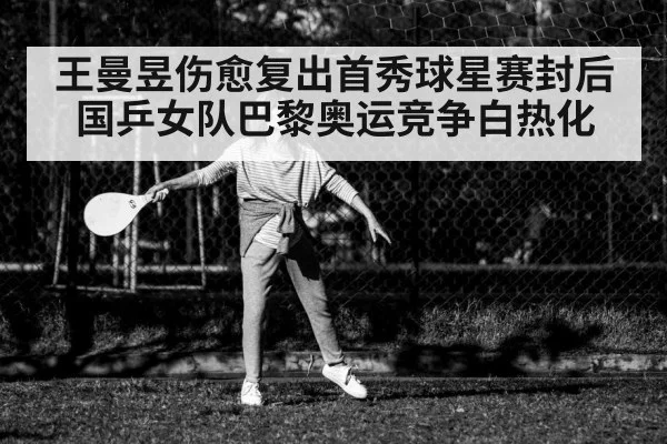 王曼昱伤愈复出首秀球星赛封后 国乒女队巴黎奥运竞争白热化