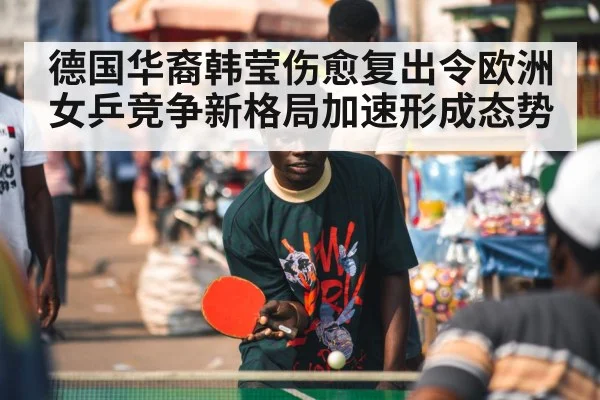 德国华裔韩莹伤愈复出令欧洲女乒竞争新格局加速形成态势