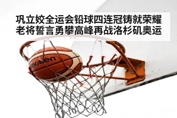 巩立姣全运会铅球四连冠铸就荣耀 老将誓言勇攀高峰再战洛杉矶奥运