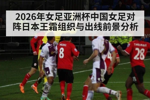 2026年女足亚洲杯中国女足对阵日本王霜组织与出线前景分析